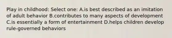 Play in childhood: Select one: A.is best described as an imitation of adult behavior B.contributes to many aspects of development C.is essentially a form of entertainment D.helps children develop rule-governed behaviors