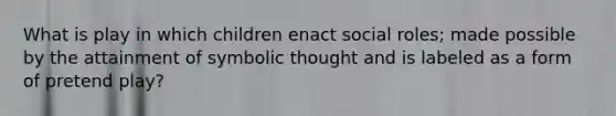 What is play in which children enact social roles; made possible by the attainment of symbolic thought and is labeled as a form of pretend play?