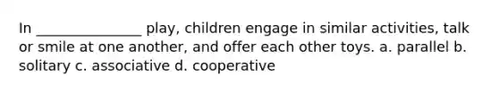 In _______________ play, children engage in similar activities, talk or smile at one another, and offer each other toys. a. parallel b. solitary c. associative d. cooperative