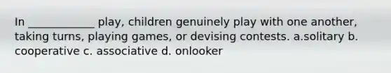 In ____________ play, children genuinely play with one another, taking turns, playing games, or devising contests. a.solitary b. cooperative c. associative d. onlooker