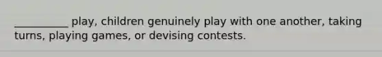 __________ play, children genuinely play with one another, taking turns, playing games, or devising contests.