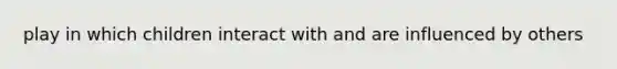 play in which children interact with and are influenced by others