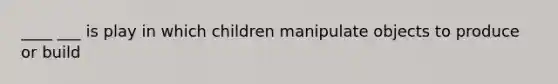 ____ ___ is play in which children manipulate objects to produce or build