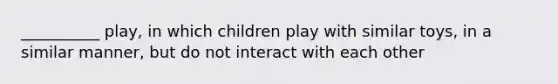 __________ play, in which children play with similar toys, in a similar manner, but do not interact with each other