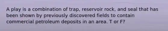 A play is a combination of trap, reservoir rock, and seal that has been shown by previously discovered fields to contain commercial petroleum deposits in an area. T or F?