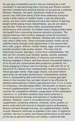 Do you play competitive soccer? Are you training for a half-marathon? Is lap swimming every morning your fitness routine? Nutrition complements physical activity as you pursue a wellness lifestyle. However, the basic nutritional needs of an active person vary little from those of the more sedentary. Everyone needs a wide variety of healthy foods. If you are physically active, you burn more calories and have less chance of gaining weight (while eating more). Nevertheless, you do not need a special diet. There are many myths surrounding athletic performance and nutrition. An athlete (even a body builder) does not benefit from consuming massive amounts of protein. The typical American diet contains adequate amounts of protein—even to support an athletic lifestyle. Athletes who train heavily may need a little more. These increased protein needs can be satisfied easily through small adjustments in the normal diet—skim milk, yogurt, skinless chicken breast, eggs, and beans can provide excellent high-quality protein. The main fuel for exercising muscles, glycogen, comes from carbohydrates. The best are the complex ones (breads, pastas, cereals, potatoes, rice, fruit), which provide plenty of vitamins and minerals. Persons engaged in fitness activities should consistently follow a 55 to 65 percent carbohydrate diet-proportion guideline. For those engaging in heavy exercise training, a diet with 65 to 70 percent of its calories from carbohydrates may be necessary to refuel glycogen stores. High-sugar snacks consumed before exercising can decrease performance. Carbohydrate loading (that is, manipulating diet and training to increase glycogen stores in the muscles) has not been shown to be effective for athletes participating in events requiring less than 1½ to 2 hours of continuous, noninterrupted effort. The benefits of vitamin and mineral supplementation is a current area of study in regard to nutrition for competitive athletes. Large doses of the antioxidant vitamins C, E, and beta-carotene have shown promise in minimizing muscle damage and soreness in hardworking athletes. However, there is no evidence that consuming supplements containing vitamins, minerals, herbs, protein, or amino acids will build muscle or improve sports performance. Muscle overload through training, not supplementation, builds muscle. Research continues to explode in this area. In regard to nutrition, the key to sports and fitness performance is the same as the key to general wellness and vitality: a balanced diet.