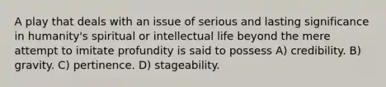 A play that deals with an issue of serious and lasting significance in humanity's spiritual or intellectual life beyond the mere attempt to imitate profundity is said to possess A) credibility. B) gravity. C) pertinence. D) stageability.