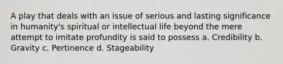 A play that deals with an issue of serious and lasting significance in humanity's spiritual or intellectual life beyond the mere attempt to imitate profundity is said to possess a. Credibility b. Gravity c. Pertinence d. Stageability