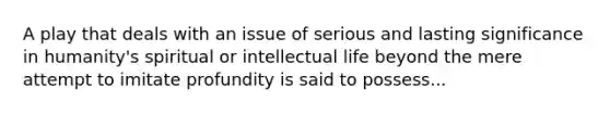 A play that deals with an issue of serious and lasting significance in humanity's spiritual or intellectual life beyond the mere attempt to imitate profundity is said to possess...