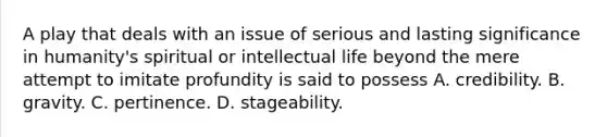 A play that deals with an issue of serious and lasting significance in humanity's spiritual or intellectual life beyond the mere attempt to imitate profundity is said to possess A. credibility. B. gravity. C. pertinence. D. stageability.