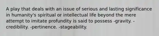 A play that deals with an issue of serious and lasting significance in humanity's spiritual or intellectual life beyond the mere attempt to imitate profundity is said to possess -gravity. -credibility. -pertinence. -stageability.