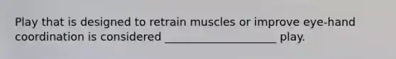 Play that is designed to retrain muscles or improve eye-hand coordination is considered ____________________ play.