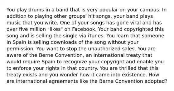 You play drums in a band that is very popular on your campus. In addition to playing other groups' hit songs, your band plays music that you write. One of your songs has gone viral and has over five million "likes" on Facebook. Your band copyrighted this song and is selling the single via iTunes. You learn that someone in Spain is selling downloads of the song without your permission. You want to stop the unauthorized sales. You are aware of the Berne Convention, an international treaty that would require Spain to recognize your copyright and enable you to enforce your rights in that country. You are thrilled that this treaty exists and you wonder how it came into existence. How are international agreements like the Berne Convention adopted?