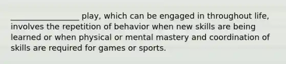 _________________ play, which can be engaged in throughout life, involves the repetition of behavior when new skills are being learned or when physical or mental mastery and coordination of skills are required for games or sports.