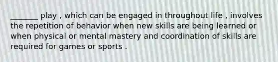 _______ play , which can be engaged in throughout life , involves the repetition of behavior when new skills are being learned or when physical or mental mastery and coordination of skills are required for games or sports .