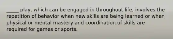 _____ play, which can be engaged in throughout life, involves the repetition of behavior when new skills are being learned or when physical or mental mastery and coordination of skills are required for games or sports.