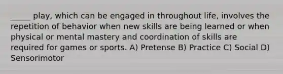 _____ play, which can be engaged in throughout life, involves the repetition of behavior when new skills are being learned or when physical or mental mastery and coordination of skills are required for games or sports. A) Pretense B) Practice C) Social D) Sensorimotor