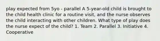 play expected from 5yo - parallel A 5-year-old child is brought to the child health clinic for a routine visit, and the nurse observes the child interacting with other children. What type of play does the nurse expect of the child? 1. Team 2. Parallel 3. Initiative 4. Cooperative