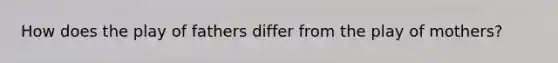 How does the play of fathers differ from the play of mothers?