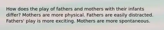 How does the play of fathers and mothers with their infants differ? Mothers are more physical. Fathers are easily distracted. Fathers' play is more exciting. Mothers are more spontaneous.