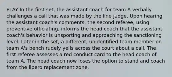 PLAY In the first set, the assistant coach for team A verbally challenges a call that was made by the line judge. Upon hearing the assistant coach's comments, the second referee, using preventive officiating, informs the head coach that the assistant coach's behavior is unsporting and approaching the sanctioning level. Later in the set, a different, unidentified team member on team A's bench rudely yells across the court about a call. The first referee assesses a red conduct card to the head coach of team A. The head coach now loses the option to stand and coach from the libero replacement zone.