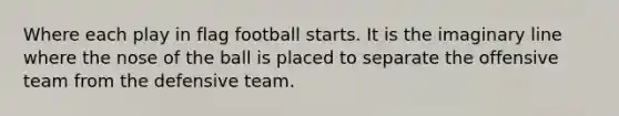 Where each play in flag football starts. It is the imaginary line where the nose of the ball is placed to separate the offensive team from the defensive team.