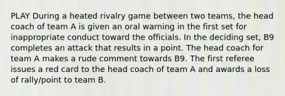 PLAY During a heated rivalry game between two teams, the head coach of team A is given an oral warning in the first set for inappropriate conduct toward the officials. In the deciding set, B9 completes an attack that results in a point. The head coach for team A makes a rude comment towards B9. The first referee issues a red card to the head coach of team A and awards a loss of rally/point to team B.