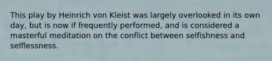 This play by Heinrich von Kleist was largely overlooked in its own day, but is now if frequently performed, and is considered a masterful meditation on the conflict between selfishness and selflessness.