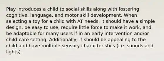 Play introduces a child to social skills along with fostering cognitive, language, and motor skill development. When selecting a toy for a child with AT needs, it should have a simple design, be easy to use, require little force to make it work, and be adaptable for many users if in an early intervention and/or child-care setting. Additionally, it should be appealing to the child and have multiple sensory characteristics (i.e. sounds and lights).