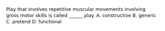 Play that involves repetitive muscular movements involving gross motor skills is called ______ play. A. constructive B. generic C. pretend D. functional