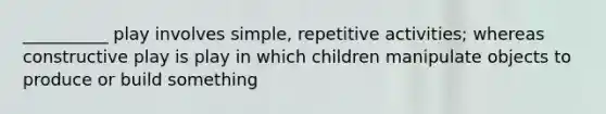 __________ play involves simple, repetitive activities; whereas constructive play is play in which children manipulate objects to produce or build something