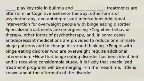 _____ play key role in bulimia and _____ _____ ___ ; treatments are often similar Cognitive-behavior therapy, other forms of psychotherapy, and antidepressant medications Additional intervention for overweight people with binge eating disorder Specialized treatments are emergencing •Cognitive-behavior therapy, other forms of psychotherapy, and, in some cases, antidepressant medications are provided to reduce or eliminate binge patterns and to change disturbed thinking. •People with binge eating disorder who are overweight require additional intervention. •Now that binge eating disorder has been identified and is receiving considerable study, it is likely that specialized treatment programs will be emerging. •In the meantime, little is known about the aftermath of the disorder.