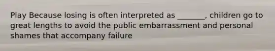 Play Because losing is often interpreted as _______, children go to great lengths to avoid the public embarrassment and personal shames that accompany failure