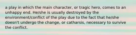 a play in which the main character, or tragic hero, comes to an unhappy end. He/she is usually destroyed by the environment/conflict of the play due to the fact that he/she doesn't undergo the change, or catharsis, necessary to survive the conflict.