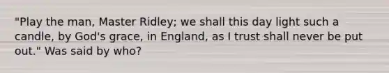 "Play the man, Master Ridley; we shall this day light such a candle, by God's grace, in England, as I trust shall never be put out." Was said by who?