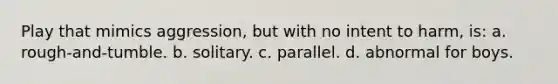 Play that mimics aggression, but with no intent to harm, is: a. rough-and-tumble. b. solitary. c. parallel. d. abnormal for boys.