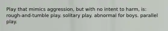 Play that mimics aggression, but with no intent to harm, is: rough-and-tumble play. solitary play. abnormal for boys. parallel play.