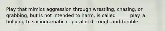 Play that mimics aggression through wrestling, chasing, or grabbing, but is not intended to harm, is called _____ play. a. bullying b. sociodramatic c. parallel d. rough-and-tumble