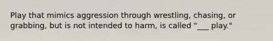 Play that mimics aggression through wrestling, chasing, or grabbing, but is not intended to harm, is called "___ play."