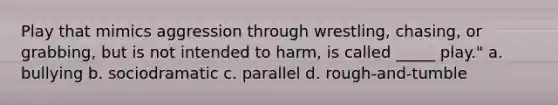 Play that mimics aggression through wrestling, chasing, or grabbing, but is not intended to harm, is called _____ play." a. bullying b. sociodramatic c. parallel d. rough-and-tumble