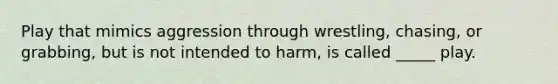 Play that mimics aggression through wrestling, chasing, or grabbing, but is not intended to harm, is called _____ play.