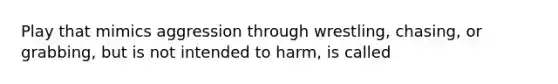 Play that mimics aggression through wrestling, chasing, or grabbing, but is not intended to harm, is called