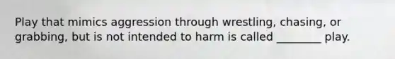 Play that mimics aggression through wrestling, chasing, or grabbing, but is not intended to harm is called ________ play.