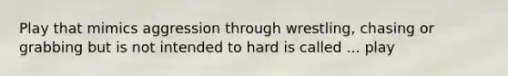 Play that mimics aggression through wrestling, chasing or grabbing but is not intended to hard is called ... play