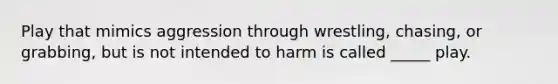 Play that mimics aggression through wrestling, chasing, or grabbing, but is not intended to harm is called _____ play.