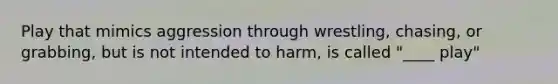 Play that mimics aggression through wrestling, chasing, or grabbing, but is not intended to harm, is called "____ play"