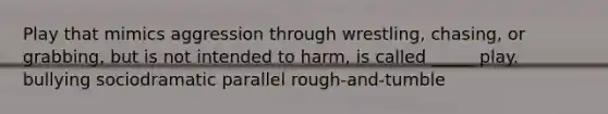 Play that mimics aggression through wrestling, chasing, or grabbing, but is not intended to harm, is called _____ play. bullying sociodramatic parallel rough-and-tumble