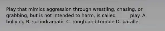 Play that mimics aggression through wrestling, chasing, or grabbing, but is not intended to harm, is called _____ play. A. bullying B. sociodramatic C. rough-and-tumble D. parallel