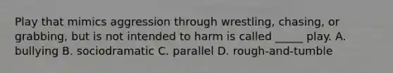 Play that mimics aggression through wrestling, chasing, or grabbing, but is not intended to harm is called _____ play. A. bullying B. sociodramatic C. parallel D. rough-and-tumble