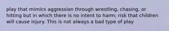 play that mimics aggression through wrestling, chasing, or hitting but in which there is no intent to harm; risk that children will cause injury. This is not always a bad type of play